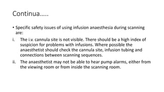 Continua…..
• Specific safety issues of using infusion anaesthesia during scanning
are:
i. The i.v. cannula site is not visible. There should be a high index of
suspicion for problems with infusions. Where possible the
anaesthetist should check the cannula site, infusion tubing and
connections between scanning sequences.
ii. The anaesthetist may not be able to hear pump alarms, either from
the viewing room or from inside the scanning room.
 