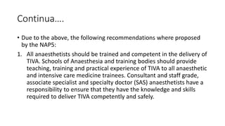 Continua….
• Due to the above, the following recommendations where proposed
by the NAP5:
1. All anaesthetists should be trained and competent in the delivery of
TIVA. Schools of Anaesthesia and training bodies should provide
teaching, training and practical experience of TIVA to all anaesthetic
and intensive care medicine trainees. Consultant and staff grade,
associate specialist and specialty doctor (SAS) anaesthetists have a
responsibility to ensure that they have the knowledge and skills
required to deliver TIVA competently and safely.
 