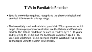TIVA In Paediatric Practice
• Specific knowledge required, recognising the pharmacological and
practical differences in this age range.
• The two widely used and validated paediatric TCI programmes which
target plasma propofol concentration are the Kataria and Paedfusor
models. The Kataria model can be used in children aged 3–16 years
and weighing 15–61 kg, and the Paedfusor in children aged 1– 16
years and weighing 5–61 kg. Teenage children weighing > 61 kg can
be managed using the Marsh adult model.
 