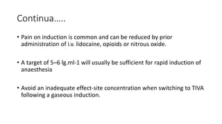 Continua…..
• Pain on induction is common and can be reduced by prior
administration of i.v. lidocaine, opioids or nitrous oxide.
• A target of 5–6 lg.ml-1 will usually be sufficient for rapid induction of
anaesthesia
• Avoid an inadequate effect-site concentration when switching to TIVA
following a gaseous induction.
 