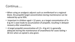 Continua…..
• When using an analgesic adjunct such as remifentanil or a regional
block, the propofol target concentration during maintenance can be
reduced by up to 50%.
• Important in children aged < 12 years, as a target concentration of 5–
6 lg.ml-1 soon leads to accumulation of propofol, resulting in delayed
recovery after anaesthesia.
• A target propofol concentration of 2.5– 4 lg.ml-1 is generally
adequate during the maintenance of anaesthesia for cases lasting >
30 min when an opioid is also given.
 