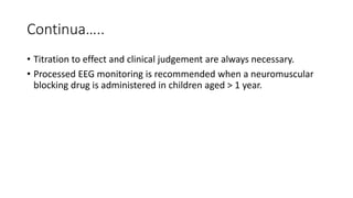 Continua…..
• Titration to effect and clinical judgement are always necessary.
• Processed EEG monitoring is recommended when a neuromuscular
blocking drug is administered in children aged > 1 year.
 