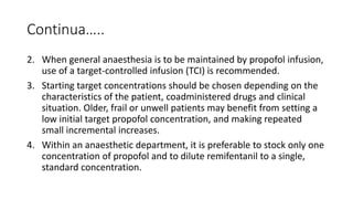 Continua…..
2. When general anaesthesia is to be maintained by propofol infusion,
use of a target-controlled infusion (TCI) is recommended.
3. Starting target concentrations should be chosen depending on the
characteristics of the patient, coadministered drugs and clinical
situation. Older, frail or unwell patients may benefit from setting a
low initial target propofol concentration, and making repeated
small incremental increases.
4. Within an anaesthetic department, it is preferable to stock only one
concentration of propofol and to dilute remifentanil to a single,
standard concentration.
 