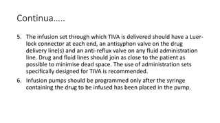 Continua…..
5. The infusion set through which TIVA is delivered should have a Luer-
lock connector at each end, an antisyphon valve on the drug
delivery line(s) and an anti-reflux valve on any fluid administration
line. Drug and fluid lines should join as close to the patient as
possible to minimise dead space. The use of administration sets
specifically designed for TIVA is recommended.
6. Infusion pumps should be programmed only after the syringe
containing the drug to be infused has been placed in the pump.
 