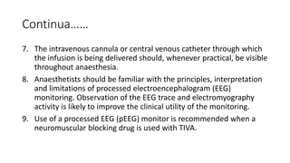 Continua……
7. The intravenous cannula or central venous catheter through which
the infusion is being delivered should, whenever practical, be visible
throughout anaesthesia.
8. Anaesthetists should be familiar with the principles, interpretation
and limitations of processed electroencephalogram (EEG)
monitoring. Observation of the EEG trace and electromyography
activity is likely to improve the clinical utility of the monitoring.
9. Use of a processed EEG (pEEG) monitor is recommended when a
neuromuscular blocking drug is used with TIVA.
 