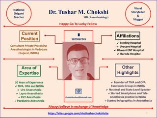 Dr. Tushar Chokshi
Dr. Tushar M. Chokshi
Area of
Expertise
Other
Highlights
Affiliations
Current
Position
Consultant Private Practicing
Anesthesiologist in Vadodara
(Gujarat, INDIA)
 Sterling Hospital
 Urocare Hospital
 Dhwani ENT Hospital
 Baroda Hospital
30 Years of Experience
TIVA, OFA and NORA
 Uro Anaesthesia
 Lapro Anaesthesia
ENT Anesthesia
Paediatric Anesthesia
 Founder of TIVA and OFA
Face book Groups in INDIA
 National and State Level Speaker
Started Smartphone and Tele-
Anesthesia practice in INDIA
Started Infographics in Anaesthesia

9825062245
chokshitushar@hotmail.com
MD (Anaesthesiology)
https://sites.google.com/site/tusharchokshisite
National
Origami
Teacher
Visual
Storyteller
&
Vlogger
Happy Go To Lucky Fellow
Always believe in exchange of Knowledge
1
 