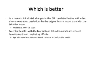 Which is better
• In a recent clinical trial, changes in the BIS correlated better with effect
site concentration predictions by the original Marsh model than with the
Schnider model.
– Anesthesia 2007; 62: 661-6
• Potential benefits with the Marsh II and Schnider models are reduced
hemodynamic and respiratory effects.
– Age is included as a pharmacokinetic co-factor in the Schnider model
 