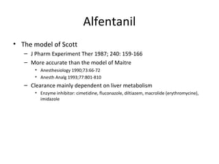 Alfentanil
• The model of Scott
– J Pharm Experiment Ther 1987; 240: 159-166
– More accurate than the model of Maitre
• Anesthesiology 1990;73:66-72
• Anesth Analg 1993;77:801-810
– Clearance mainly dependent on liver metabolism
• Enzyme inhibitor: cimetidine, fluconazole, diltiazem, macrolide (erythromycine),
imidazole
 