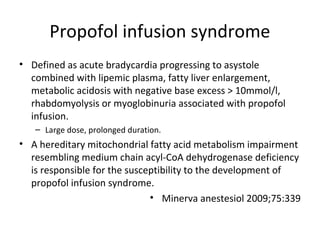 Propofol infusion syndrome
• Defined as acute bradycardia progressing to asystole
combined with lipemic plasma, fatty liver enlargement,
metabolic acidosis with negative base excess > 10mmol/l,
rhabdomyolysis or myoglobinuria associated with propofol
infusion.
– Large dose, prolonged duration.
• A hereditary mitochondrial fatty acid metabolism impairment
resembling medium chain acyl-CoA dehydrogenase deficiency
is responsible for the susceptibility to the development of
propofol infusion syndrome.
• Minerva anestesiol 2009;75:339
 