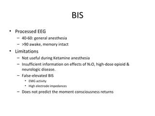 BIS
• Processed EEG
– 40-60: general anesthesia
– >90 awake, memory intact
• Limitations
– Not useful during Ketamine anesthesia
– Insufficient information on effects of N2O, high-dose opioid &
neurologic disease.
– False-elevated BIS
• EMG activity
• High electrode impedances
– Does not predict the moment consciousness returns
 
