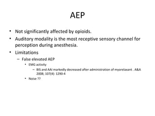 AEP
• Not significantly affected by opioids.
• Auditory modality is the most receptive sensory channel for
perception during anesthesia.
• Limitations
– False elevated AEP
• EMG activity
– BIS and AAI markedly decreased after administration of myorelaxant . A&A
2008; 107(4): 1290-4
• Noise ??
 