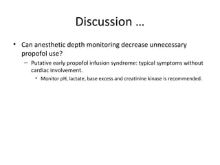 Discussion …
• Can anesthetic depth monitoring decrease unnecessary
propofol use?
– Putative early propofol infusion syndrome: typical symptoms without
cardiac involvement.
• Monitor pH, lactate, base excess and creatinine kinase is recommended.
 