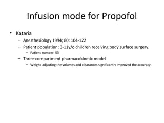 Infusion mode for Propofol
• Kataria
– Anesthesiology 1994; 80: 104-122
– Patient population: 3-11y/o children receiving body surface surgery.
• Patient number: 53
– Three-compartment pharmacokinetic model
• Weight-adjusting the volumes and clearances significantly improved the accuracy.
 