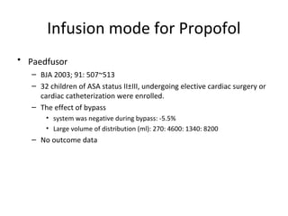 Infusion mode for Propofol
• Paedfusor
– BJA 2003; 91: 507~513
– 32 children of ASA status II±III, undergoing elective cardiac surgery or
cardiac catheterization were enrolled.
– The effect of bypass
• system was negative during bypass: -5.5%
• Large volume of distribution (ml): 270: 4600: 1340: 8200
– No outcome data
 
