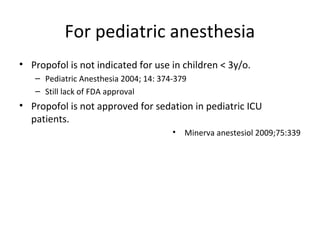 For pediatric anesthesia
• Propofol is not indicated for use in children < 3y/o.
– Pediatric Anesthesia 2004; 14: 374-379
– Still lack of FDA approval
• Propofol is not approved for sedation in pediatric ICU
patients.
• Minerva anestesiol 2009;75:339
 