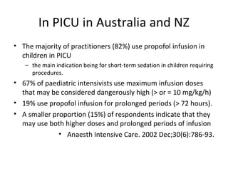 In PICU in Australia and NZ
• The majority of practitioners (82%) use propofol infusion in
children in PICU
– the main indication being for short-term sedation in children requiring
procedures.
• 67% of paediatric intensivists use maximum infusion doses
that may be considered dangerously high (> or = 10 mg/kg/h)
• 19% use propofol infusion for prolonged periods (> 72 hours).
• A smaller proportion (15%) of respondents indicate that they
may use both higher doses and prolonged periods of infusion
• Anaesth Intensive Care. 2002 Dec;30(6):786-93.
 