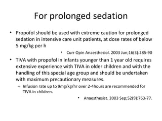 For prolonged sedation
• Propofol should be used with extreme caution for prolonged
sedation in intensive care unit patients, at dose rates of below
5 mg/kg per h
• Curr Opin Anaesthesiol. 2003 Jun;16(3):285-90
• TIVA with propofol in infants younger than 1 year old requires
extensive experience with TIVA in older children and with the
handling of this special age group and should be undertaken
with maximum precautionary measures.
– Infusion rate up to 9mg/kg/hr over 2-4hours are recommended for
TIVA in children.
• Anaesthesist. 2003 Sep;52(9):763-77.
 