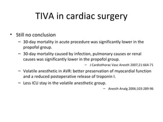 TIVA in cardiac surgery
• Still no conclusion
– 30-day mortality in acute procedure was significantly lower in the
propofol group.
– 30-day mortality caused by infection, pulmonary causes or renal
causes was significantly lower in the propofol group.
– J Cardiothorac Vasc Anesth 2007;21:664-71
– Volatile anesthetic in AVR: better preservation of myocardial function
and a reduced postoperative release of troponin I.
– Less ICU stay in the volatile anesthetic group.
– Anesth Analg 2006;103:289-96
 