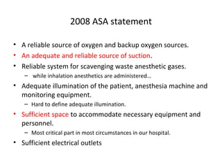 2008 ASA statement
• A reliable source of oxygen and backup oxygen sources.
• An adequate and reliable source of suction.
• Reliable system for scavenging waste anesthetic gases.
– while inhalation anesthetics are administered…
• Adequate illumination of the patient, anesthesia machine and
monitoring equipment.
– Hard to define adequate illumination.
• Sufficient space to accommodate necessary equipment and
personnel.
– Most critical part in most circumstances in our hospital.
• Sufficient electrical outlets
 