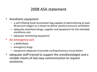 2008 ASA statement
• Anesthetic equipment
– a self-inflating hand resuscitator bag capable of administering at least
90 percent oxygen as a means to deliver positive pressure ventilation
– adequate anesthesia drugs, supplies and equipment for the intended
anesthesia care
– adequate monitoring equipment
• An emergency cart
– a defibrillator
– emergency drugs
– equipment adequate to provide cardiopulmonary resuscitation
• adequate staff trained to support the anesthesiologist and a
reliable means of two-way communication to request
assistance.
 