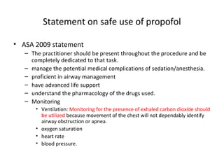 Statement on safe use of propofol
• ASA 2009 statement
– The practitioner should be present throughout the procedure and be
completely dedicated to that task.
– manage the potential medical complications of sedation/anesthesia.
– proficient in airway management
– have advanced life support
– understand the pharmacology of the drugs used.
– Monitoring
• Ventilation: Monitoring for the presence of exhaled carbon dioxide should
be utilized because movement of the chest will not dependably identify
airway obstruction or apnea.
• oxygen saturation
• heart rate
• blood pressure.
 
