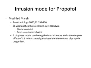 Infusion mode for Propofol
• Modified Marsh
– Anesthesiology 2000;92:399-406
– 20 women (health volunteers), age: 18-60y/o
• Obesity is excluded
• Target concentration 5.4μg/ml
– A biophase model combining the Marsh kinetics and a time to peak
effect of 1.6 min accurately predicted the time course of propofol
drug effect.
 
