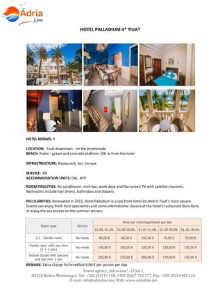 Hotels in Becici - Montenegro
Travel agency „Adria Line”, 13 Jul 1,
85310 Budva, Montenegro Tel: +382 (0)119 110, +382 (0)67 733 177, Fax: +382 (0)33 402 115
E-mail: info@adrialine.me, Web: www.adrialine.me
HOTEL PALLADIUM 4* TIVAT
HOTEL ROOMS: 9
LOCATION: Tivat downtown - on the promenade
BEACH: Public - gravel and concrete platform 200 m from the hotel
INFRASTRUCTURE: Restaurant, bar, terrace
SERVICE: BB
ACCOMMODATION UNITS: DBL, APP
ROOM FACILITIES: Air conditioner, mini-bar, work desk and flat-screen TV with satellite channels.
Bathrooms include hair dryers, bathrobes and slippers
PECULIARITIES: Renovated in 2015, Hotel Palladium is a sea-front hotel located in Tivat’s main square.
Guests can enjoy fresh local specialities and some international classics at the hotel's restaurant Bura Bura,
or enjoy the sea breeze on the summer terrace.
Room type Service
Price per room/apartment per day
01.05.-31.05. 01.06-30.06. 01.07-31.08. 01.09-30.09. 01.10.-30.04.
1/2 - Double room No meals 80,00 € 90,00 € 100,00 € 70,00 € 50,00 €
Family room with sea view
(2 + 2 pax)
No meals 140,00 € 160,00 € 180,00 € 120,00 € 100,00 €
Deluxe Studio with balcony
and sea view 2 pax
No meals 220,00 € 270,00 € 300,00 € 170,00 € 150,00 €
REMARK: Extra charge for breakfast 6,00 € per person per day
 