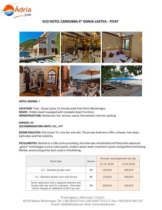 Hotels in Becici - Montenegro
Travel agency „Adria Line”, 13 Jul 1,
85310 Budva, Montenegro Tel: +382 (0)119 110, +382 (0)67 733 177, Fax: +382 (0)33 402 115
E-mail: info@adrialine.me, Web: www.adrialine.me
ECO HOTEL CARRUBBA 4* DONJA LASTVA - TIVAT
HOTEL ROOMS: 7
LOCATION: Tivat - Donja Lastva 15 minutes walk from Porto Montenegro
BEACH: Pebble beach equipped with complete beach furniture
INFRASTRUCTURE: Restaurant, bar, terrace, sauna, free wireless internet, parking
SERVICE: BB
ACCOMMODATION UNITS: DBL, APP
ROOM FACILITIES: Flat-screen TV, mini-bar and safe. The private bathroom offer a shower, hair dryer,
bathrobes and free toiletries
PECULIARITIES: Nestled in a 19th century building, the hotel was refurbished and fitted with advanced
„green“ technologies such as solar panels, modern waste-water treatment system and geothermal heating.
Marble, wood and granite were used in refurbishing.
Room type Service
Price per room/apartment per day
01.10.-30.04. 01.05-30.09.
1/2 - Standard double room BB 140,00 € 180,00 €
1/2 - Standard double room with terrace BB 170,00 € 200,00 €
Senior apartment with a separate bedroom and
terrace with sea view for 2 persons - Extra bed
will be charged an additional 45,00 € per day
BB 220,00 € 270,00 €
 