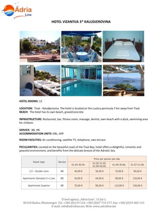 Hotels in Becici - Montenegro
Travel agency „Adria Line”, 13 Jul 1,
85310 Budva, Montenegro Tel: +382 (0)119 110, +382 (0)67 733 177, Fax: +382 (0)33 402 115
E-mail: info@adrialine.me, Web: www.adrialine.me
HOTEL VIZANTIJA 3* KALUDJEROVINA
HOTEL ROOMS: 12
LOCATION: Tivat - Kaludjerovina. The hotel is located on the Lustica peninsula 7 km away from Tivat
BEACH: The hotel has its own beach, gravel/concrete
INFRASTRUCTURE: Restaurant, bar, fitness room, massage, dentist, own beach with a dock, swimming area
for children
SERVICE: BB, HB
ACCOMMODATION UNITS: DBL, APP
ROOM FACILITIES: Air conditioning, satellite TV, telephone, own terrace
PECULIARITIES: Located on the beautiful coast of the Tivat Bay, hotel offers a delightful, romantic and
peaceful environment, and benefits from the delicate breeze of the Adriatic Sea.
Room type Service
Price per person per day
01.04-30.04.
01.05-31.05.
01.09-30.09.
01.06-30.06. 01.07-31.08.
1/2 - Double room BB 40,00 € 50,00 € 70,00 € 90,00 €
Apartments Standard 2+2 pax BB 50,00 € 60,00 € 90,00 € 120,00 €
Apartments Superior BB 70,00 € 80,00 € 110,00 € 150,00 €
 