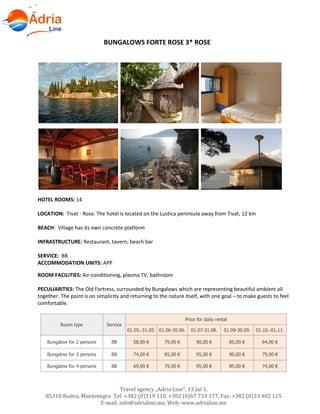 Hotels in Becici - Montenegro
Travel agency „Adria Line”, 13 Jul 1,
85310 Budva, Montenegro Tel: +382 (0)119 110, +382 (0)67 733 177, Fax: +382 (0)33 402 115
E-mail: info@adrialine.me, Web: www.adrialine.me
BUNGALOWS FORTE ROSE 3* ROSE
HOTEL ROOMS: 14
LOCATION: Tivat - Rose. The hotel is located on the Lustica peninsula away from Tivat, 12 km
BEACH: Village has its own concrete platform
INFRASTRUCTURE: Restaurant, tavern, beach bar
SERVICE: BB
ACCOMMODATION UNITS: APP
ROOM FACILITIES: Air-conditioning, plasma TV, bathroom
PECULIARITIES: The Old Fortress, surrounded by Bungalows which are representing beautiful ambient all
together. The point is on simplicity and returning to the nature itself, with one goal – to make guests to feel
comfortable.
Room type Service
Price for daily rental
01.05.-31.05. 01.06-30.06. 01.07-31.08. 01.09-30.09. 01.10.-01.11.
Bungalow for 2 persons BB 58,00 € 79,00 € 90,00 € 85,00 € 64,00 €
Bungalow for 3 persons BB 74,00 € 85,00 € 95,00 € 90,00 € 79,00 €
Bungalow for 4 persons BB 69,00 € 79,00 € 95,00 € 85,00 € 74,00 €
 