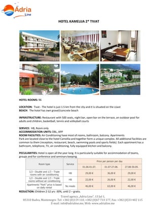 Hotels in Becici - Montenegro
Travel agency „Adria Line”, 13 Jul 1,
85310 Budva, Montenegro Tel: +382 (0)119 110, +382 (0)67 733 177, Fax: +382 (0)33 402 115
E-mail: info@adrialine.me, Web: www.adrialine.me
HOTEL KAMELIJA 2* TIVAT
HOTEL ROOMS: 96
LOCATION: Tivat - The hotel is just 1.5 km from the city and it is situated on the coast
BEACH: The hotel has own gravel/concrete beach
INFRASTRUCTURE: Restaurant with 500 seats, night bar, open bar on the terrace, an outdoor pool for
adults and children, basketball, tennis and volleyball courts
SERVICE: HB, Room only
ACCOMMODATION UNITS: DBL, APP
ROOM FACILITIES: Air Conditioning have most of rooms, bathroom, balcony. Apartments
Park are located close to the hotel Camellia and together form a unique complex. All additional facilities are
common to them (reception, restaurant, beach, swimming pools and sports fields). Each apartment has a
bathroom, telephone, TV, air conditioning, fully equipped kitchen and balcony.
PECULIARITIES: Hotel is open all the year long. It is particularly suitable for accommodation of teams,
groups and for conference and seminars keeping.
Room type Service
Price per person per day
01.06-01.07. 01.07-27.08. 27.08-30.09.
1/2 - Double and 1/3 - Triple
rooms with air conditioning
HB 29,00 € 36,00 € 29,00 €
1/2 - Double and 1/3 - Triple
rooms without air conditioning
HB 22,00 € 26,00 € 22,00 €
Apartments “Park” price is based
on daily rental
No meals 46,00 € 63,00 € 46,00 €
REDUCTION: Children 2-12 yrs -30%, until 2 – gratis.
 