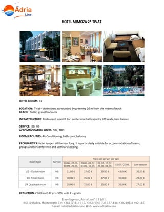 Hotels in Becici - Montenegro
Travel agency „Adria Line”, 13 Jul 1,
85310 Budva, Montenegro Tel: +382 (0)119 110, +382 (0)67 733 177, Fax: +382 (0)33 402 115
E-mail: info@adrialine.me, Web: www.adrialine.me
HOTEL MIMOZA 2* TIVAT
HOTEL ROOMS: 72
LOCATION: Tivat – downtown, surrounded by greenery 20 m from the nearest beach
BEACH: Public, gravel/concrete
INFRASTRUCTURE: Restaurant, aperitif bar, conference hall capacity 100 seats, hair dresser
SERVICE: BB, HB
ACCOMMODATION UNITS: DBL, TRPL
ROOM FACILITIES: Air Conditioning, bathroom, balcony
PECULIARITIES: Hotel is open all the year long. It is particularly suitable for accommodation of teams,
groups and for conference and seminars keeping.
Room type Service
Price per person per day
10.06.-20.06.
10.09.-20.09.
20.06.-01.07.
01.09.-10.09.
01.07.-10.07.
25.08.-01.09.
10.07.-25.08. Low season
1/2 - Double room HB 31,00 € 37,00 € 39,00 € 43,00 € 30,00 €
1/3 Triple Room HB 30,00 € 35,00 € 37,00 € 40,00 € 29,00 €
1/4 Quadruple room HB 28,00 € 32,00 € 35,00 € 38,00 € 27,00 €
REDUCTION: Children 2-12 yrs -30%, until 2 – gratis.
 