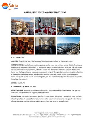 Hotels in Becici - Montenegro
Travel agency „Adria Line”, 13 Jul 1,
85310 Budva, Montenegro Tel: +382 (0)119 110, +382 (0)67 733 177, Fax: +382 (0)33 402 115
E-mail: info@adrialine.me, Web: www.adrialine.me
HOTEL REGENT PORTO MONTENEGRO 5* TIVAT
HOTEL ROOMS: 89
LOCATION: Tivat, in the heart of a luxurious Porto Montenegro village on the Adriatic coast
INFRASTRUCTURE: Hotel offers an outdoor pool, as well as a spa and wellness centre. Built in Renaissance
Venetian style, this luxury hotel offers 87 rooms that feature either a balcony or a terrace. The Restaurant
provides a refined dining experience, while the Library Bar, the Winter and Italian Garden, the Gourmet
Corner and the Regent Lounge provide a more eclectic range of dining and entertainment options. Facilities
at the Regent SPA include saunas, a Turkish bath, a steam room and a gym, as well as an indoor pool.
Tennis and squash courts, as well as a bowling alley, are also available nearby. Free WiFi access is available
throughout the property.
SERVICE: BB, HB, FB
ACCOMMODATION UNITS: DBL, APP
ROOM FACILITIES: Amenities include air-conditioning, a flat-screen satellite TV and a safe. The spacious
bathrooms provide bathrobes, slippers and free toiletries.
PECULIARITIES: The world-class marina features 450 boat berths and houses a world-class yacht club and
full sailing facilities. It is also a home to numerous cafés, waterfront restaurants and upscale retail stores
offering both local and international brands ranging from fine wines to luxury fashion.
 