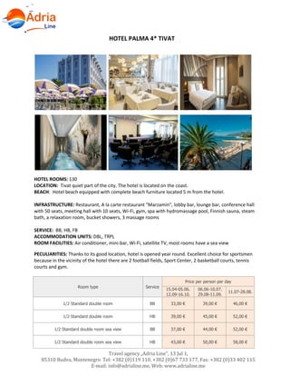 Hotels in Becici - Montenegro
Travel agency „Adria Line”, 13 Jul 1,
85310 Budva, Montenegro Tel: +382 (0)119 110, +382 (0)67 733 177, Fax: +382 (0)33 402 115
E-mail: info@adrialine.me, Web: www.adrialine.me
HOTEL PALMA 4* TIVAT
HOTEL ROOMS: 130
LOCATION: Tivat quiet part of the city. The hotel is located on the coast.
BEACH: Hotel beach equipped with complete beach furniture located 5 m from the hotel.
INFRASTRUCTURE: Restaurant, A la carte restaurant "Marzamin", lobby bar, lounge bar, conference hall
with 50 seats, meeting hall with 10 seats, Wi-Fi, gym, spa with hydromassage pool, Finnish sauna, steam
bath, a relaxation room, bucket showers, 3 massage rooms
SERVICE: BB, HB, FB
ACCOMMODATION UNITS: DBL, TRPL
ROOM FACILITIES: Air conditioner, mini-bar, Wi-Fi, satellite TV, most rooms have a sea view
PECULIARITIES: Thanks to its good location, hotel is opened year round. Excellent choice for sportsmen
because in the vicinity of the hotel there are 2 football fields, Sport Center, 2 basketball courts, tennis
courts and gym.
Room type Service
Price per person per day
15.04-05.06.
12.09-16.10.
06.06-10.07.
29.08-11.09.
11.07-28.08.
1/2 Standard double room BB 33,00 € 39,00 € 46,00 €
1/2 Standard double room HB 39,00 € 45,00 € 52,00 €
1/2 Standard double room sea view BB 37,00 € 44,00 € 52,00 €
1/2 Standard double room sea view HB 43,00 € 50,00 € 58,00 €
 