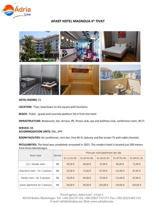 Hotels in Becici - Montenegro
Travel agency „Adria Line”, 13 Jul 1,
85310 Budva, Montenegro Tel: +382 (0)119 110, +382 (0)67 733 177, Fax: +382 (0)33 402 115
E-mail: info@adrialine.me, Web: www.adrialine.me
APART HOTEL MAGNOLIA 4* TIVAT
HOTEL ROOMS: 55
LOCATION: Tivat, downtown on the square with fountains
BEACH: Public - gravel and concrete platform 50 m from the hotel
INFRASTRUCTURE: Restaurant, bar, terrace, lift, fitness club, spa and wellness club, conference room, Wi-Fi
SERVICE: BB
ACCOMMODATION UNITS: DBL, APP
ROOM FACILITIES: Air conditioner, mini-bar, free Wi-Fi, balcony and flat-screen TV with cable channels
PECULIARITIES: The hotel was completely renovated in 2015. This modern hotel is located just 200 meters
from Porto Montenegro.
Room type Service
Price per room/apartment per day
01.11-01.05. 01.05-01.06. 01.06-01.07. 01.07-01.09. 01.09-01.10.
1/2 - Double room BB 40,00 € 60,00 € 72,00 € 96,00 € 72,00 €
Executive room - for 2 persons BB 42,00 € 72,00 € 87,00 € 115,00 € 87,00 €
Family room - for 2 persons BB 45,00 € 84,00 € 97,00 € 115,00 € 97,00 €
Junior apartment for 2 persons BB 50,00 € 84,00 € 104,00 € 139,00 € 104,00 €
 