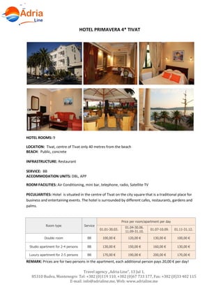 Hotels in Becici - Montenegro
Travel agency „Adria Line”, 13 Jul 1,
85310 Budva, Montenegro Tel: +382 (0)119 110, +382 (0)67 733 177, Fax: +382 (0)33 402 115
E-mail: info@adrialine.me, Web: www.adrialine.me
HOTEL PRIMAVERA 4* TIVAT
HOTEL ROOMS: 9
LOCATION: Tivat, centre of Tivat only 40 metres from the beach
BEACH: Public, concrete
INFRASTRUCTURE: Restaurant
SERVICE: BB
ACCOMMODATION UNITS: DBL, APP
ROOM FACILITIES: Air Conditioning, mini bar, telephone, radio, Satellite TV
PECULIARITIES: Hotel is situated in the centre of Tivat on the city square that is a traditional place for
business and entertaining events. The hotel is surrounded by different cafes, restaurants, gardens and
palms.
Room type Service
Price per room/apartment per day
01.01-30.03.
01.04-30.06.
11.09-31.10.
01.07-10.09. 01.11-31.12.
Double room BB 100,00 € 120,00 € 130,00 € 100,00 €
Studio apartment for 2-4 persons BB 130,00 € 150,00 € 160,00 € 130,00 €
Luxury apartment for 2-5 persons BB 170,00 € 190,00 € 200,00 € 170,00 €
REMARK: Prices are for two persons in the apartment, each additional person pays 20,00 € per day!
 
