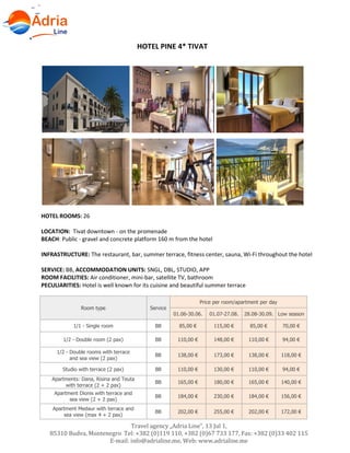 Hotels in Becici - Montenegro
Travel agency „Adria Line”, 13 Jul 1,
85310 Budva, Montenegro Tel: +382 (0)119 110, +382 (0)67 733 177, Fax: +382 (0)33 402 115
E-mail: info@adrialine.me, Web: www.adrialine.me
HOTEL PINE 4* TIVAT
HOTEL ROOMS: 26
LOCATION: Tivat downtown - on the promenade
BEACH: Public - gravel and concrete platform 160 m from the hotel
INFRASTRUCTURE: The restaurant, bar, summer terrace, fitness center, sauna, Wi-Fi throughout the hotel
SERVICE: BB, ACCOMMODATION UNITS: SNGL, DBL, STUDIO, APP
ROOM FACILITIES: Air conditioner, mini-bar, satellite TV, bathroom
PECULIARITIES: Hotel is well known for its cuisine and beautiful summer terrace
Room type Service
Price per room/apartment per day
01.06-30.06. 01.07-27.08. 28.08-30.09. Low season
1/1 - Single room BB 85,00 € 115,00 € 85,00 € 70,00 €
1/2 - Double room (2 pax) BB 110,00 € 148,00 € 110,00 € 94,00 €
1/2 - Double rooms with terrace
and sea view (2 pax)
BB 138,00 € 173,00 € 138,00 € 118,00 €
Studio with terrace (2 pax) BB 110,00 € 130,00 € 110,00 € 94,00 €
Apartments: Dana, Risina and Teuta
with terrace (2 + 2 pax)
BB 165,00 € 180,00 € 165,00 € 140,00 €
Apartment Dionis with terrace and
sea view (2 + 2 pax)
BB 184,00 € 230,00 € 184,00 € 156,00 €
Apartment Medaur with terrace and
sea view (max 4 + 2 pax)
BB 202,00 € 255,00 € 202,00 € 172,00 €
 