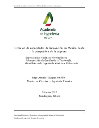 Creación de capacidades de Innovación en México desde la perspectiva de la empresa
Especialidad: Mecánica y Mecatrónica, Subespecialidad: Gestión de la Tecnología,
Gran Reto de la Ingeniería Mexicana: Relevancia
1
Creación de capacidades de Innovación en México desde
la perspectiva de la empresa
Especialidad: Mecánica y Mecatrónica,
Subespecialidad: Gestión de la Tecnología,
Gran Reto de la Ingeniería Mexicana: Relevancia
Jorge Antonio Vázquez Murillo
Maestro en Ciencias en Ingeniería Eléctrica
28 Junio 2017
Guadalajara, Jalisco
 