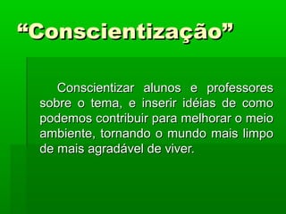 ““Conscientização”Conscientização”
Conscientizar alunos e professoresConscientizar alunos e professores
sobre o tema, e inserir idéias de comosobre o tema, e inserir idéias de como
podemos contribuir para melhorar o meiopodemos contribuir para melhorar o meio
ambiente, tornando o mundo mais limpoambiente, tornando o mundo mais limpo
de mais agradável de viver.de mais agradável de viver.
 