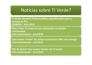 Notícias sobre TI Verde?
TI Verde: Governo federal publica especificações para a
compra de PCs
IDGNOW - Mar/2010
Para o Itaú, TI verde precisa apresentar resultados
consistentes
Informationweek – jun/2010
Data center “verde” faz Yahoo economizar 40% com energia
Informationweek – Set/2010
Pão de Açúcar toca quatro frentes em TI verde
Informationweek – jun/2010
 