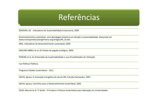 Referências
BOVESPA, ISE - Indicadores de Sustentabilidade Empresarial, 2009.
Desenvolvimento sustentável: uma abordagem histórica em direção à sustentabilidade. Disponível em
www.revistaproducaoengenharia.org/artigos/99_35.doc
IBGE, Indicadores de desenvolvimento sustentável, 2004.
DADURO-ABREU et al, Os limites da pegada ecológica, 2009.
PEREIRA et al, As Dimensões da Sustentabilidade e suas Possibilidades de Utilização
nas Políticas Públicas.
Programa Cidades Sustentáveis - 2011
SACHS, Ignacy. A revolução energética do século XXI, Estudos Avançados, 2007.
SACHS, Ignacy. Caminhos para o Desenvolvimento Sustentável, 2002.
SILVA, Manuel et al. TI Verde – Princípios e Práticas Sustentáveis para Aplicação em Universidades
 