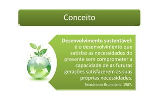 Conceito
Desenvolvimento sustentável:
é o desenvolvimento que
satisfaz as necessidades do
presente sem comprometer a
capacidade de as futuras
gerações satisfazerem as suas
próprias necessidades.
Relatório de Brundtland, 1987.
 