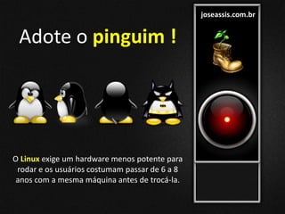 joseassis.com.br
O Linux exige um hardware menos potente para
rodar e os usuários costumam passar de 6 a 8
anos com a mesma máquina antes de trocá-la.
Adote o pinguim !
 