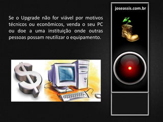 joseassis.com.br
Se o Upgrade não for viável por motivos
técnicos ou econômicos, venda o seu PC
ou doe a uma instituição onde outras
pessoas possam reutilizar o equipamento.
 
