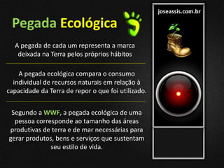joseassis.com.br
Pegada Ecológica
A pegada de cada um representa a marca
deixada na Terra pelos próprios hábitos
A pegada ecológica compara o consumo
individual de recursos naturais em relação à
capacidade da Terra de repor o que foi utilizado.
Segundo a WWF, a pegada ecológica de uma
pessoa corresponde ao tamanho das áreas
produtivas de terra e de mar necessárias para
gerar produtos, bens e serviços que sustentam
seu estilo de vida.
 
