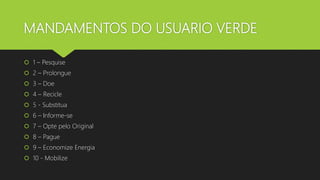 MANDAMENTOS DO USUARIO VERDE
 1 – Pesquise
 2 – Prolongue
 3 – Doe
 4 – Recicle
 5 - Substitua
 6 – Informe-se
 7 – Opte pelo Original
 8 – Pague
 9 – Economize Energia
 10 - Mobilize
 