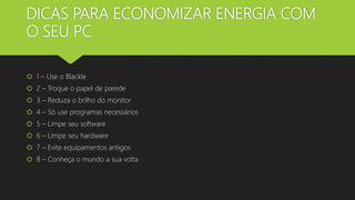 DICAS PARA ECONOMIZAR ENERGIA COM
O SEU PC
 1 – Use o Blackle
 2 – Troque o papel de parede
 3 – Reduza o brilho do monitor
 4 – Só use programas necessários
 5 – Limpe seu software
 6 – Limpe seu hardware
 7 – Evite equipamentos antigos
 8 – Conheça o mundo a sua volta
 