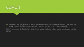 COMO?!
 A empresa por trás da ecofont afirma que ao incorporar micro buracos em seus caracteres, há
uma economia de 25 por cento ou mais, de tinta comparado as fontes tradicionais.
OBS.: E pelo amor de Deus!!! Pare de imprimir seus e-mails, ou volte a usar o correio para mandar
cartas.
 