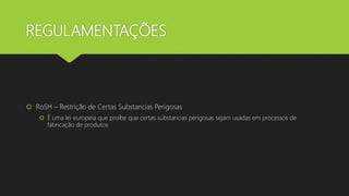 REGULAMENTAÇÕES
 RoSH – Restrição de Certas Substancias Perigosas
 É uma lei europeia que proíbe que certas substancias perigosas sejam usadas em processos de
fabricação de produtos
 