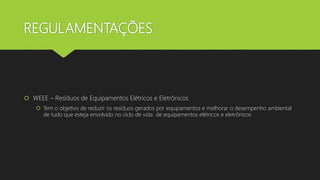 REGULAMENTAÇÕES
 WEEE – Resíduos de Equipamentos Elétricos e Eletrônicos
 Tem o objetivo de reduzir os resíduos gerados por equipamentos e melhorar o desempenho ambiental
de tudo que esteja envolvido no ciclo de vida de equipamentos elétricos e eletrônicos
 